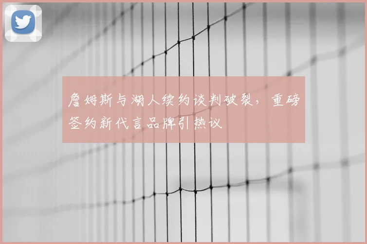 詹姆斯与湖人续约谈判破裂，重磅签约新代言品牌引热议