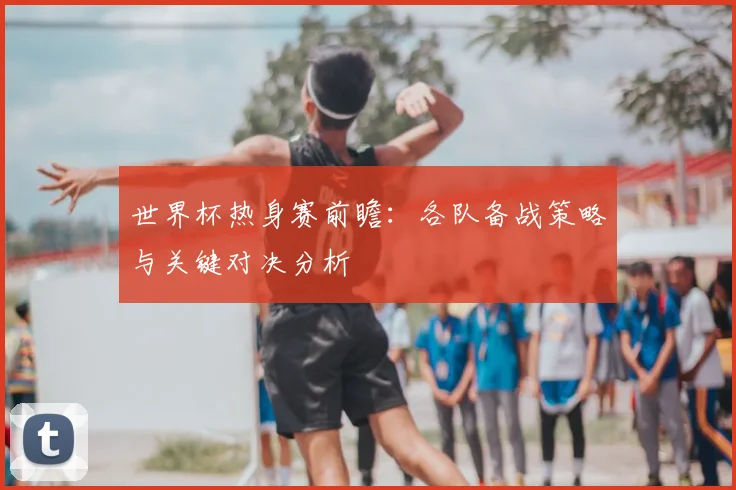 世界杯热身赛前瞻：各队备战策略与关键对决分析
