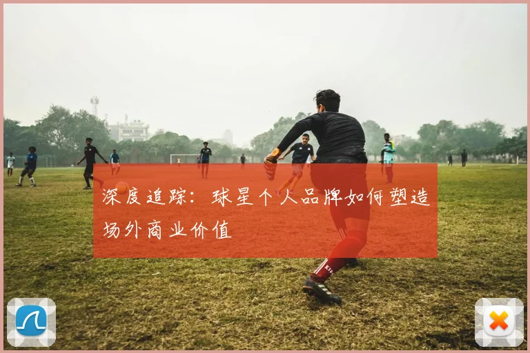 深度追踪:球星个人品牌如何塑造场外商业价值