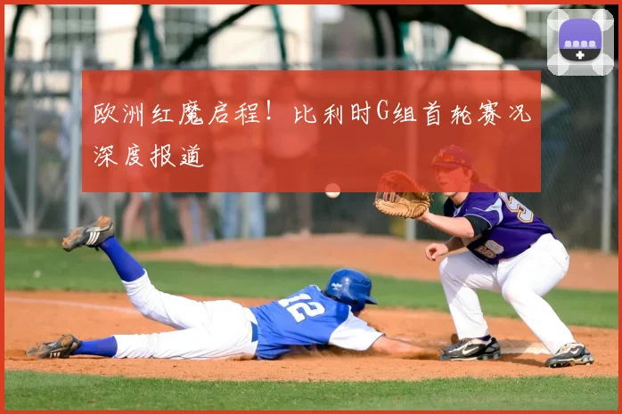 欧洲红魔启程！比利时G组首轮赛况深度报道