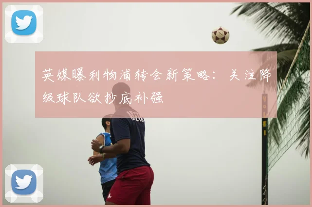 英媒曝利物浦转会新策略:关注降级球队欲抄底补强
