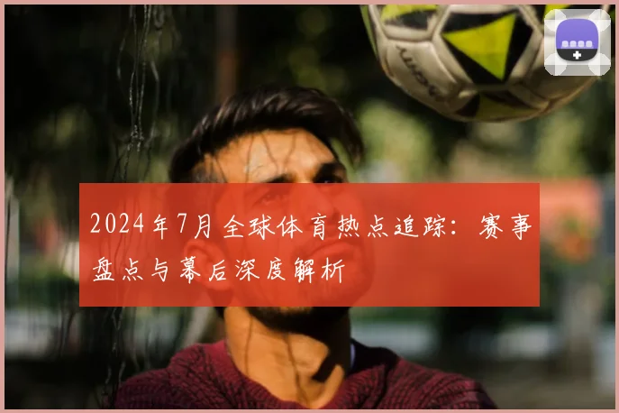 2024年7月全球体育热点追踪：赛事盘点与幕后深度解析
