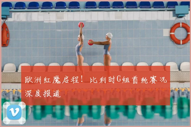 欧洲红魔启程!比利时G组首轮赛况深度报道