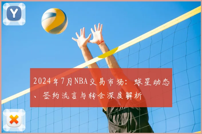 2024年7月NBA交易市场:球星动态、签约流言与转会深度解析