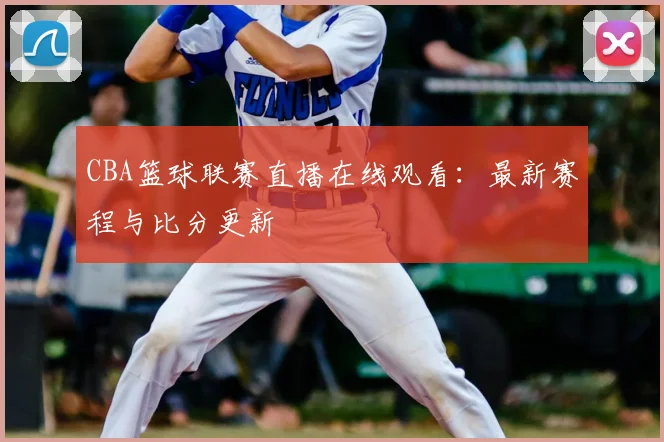 CBA篮球联赛直播在线观看：最新赛程与比分更新