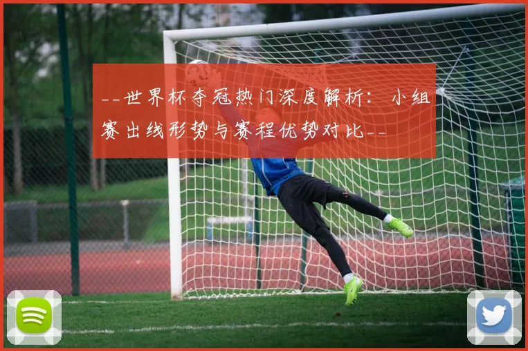 __世界杯夺冠热门深度解析:小组赛出线形势与赛程优势对比__