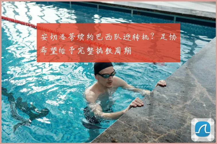 安切洛蒂续约巴西队迎转机？足协希望给予完整执教周期