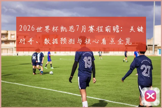 2026世界杯凯恩7月赛程前瞻:关键对手、数据预测与核心看点全览